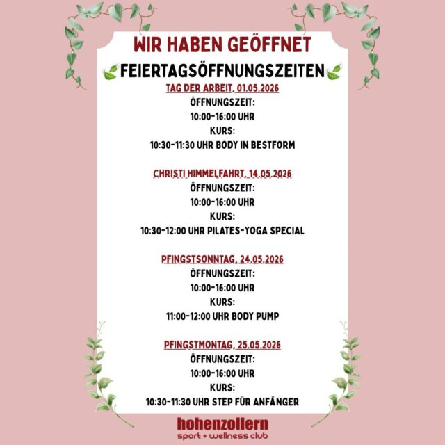 🌿 Wir haben an den Feiertagen für euch geöffnet 🌿 

Wir sind auch an den kommenden Feiertagen für euch da – inklusive cooler Kurse für euer Training 💪 

📅 Tag der Arbeit, 01.05.2026 
⏰ Öffnungszeit: 10:00 – 16:00 Uhr 
🔥 Body in Bestform 
10:30 – 11:30 Uhr 

📅 Christi Himmelfahrt, 14.05.2026 
⏰ Öffnungszeit: 10:00 – 16:00 Uhr 
🧘 Pilates-Yoga Special 
10:30 – 12:00 Uhr 

📅 Pfingstsonntag, 24.05.2026 
⏰ Öffnungszeit: 10:00 – 16:00 Uhr 
💥 Body Pump 
11:00 – 12:00 Uhr 

📅 Pfingstmontag, 25.05.2026 
⏰ Öffnungszeit: 10:00 – 16:00 Uhr 
👟 Step für Anfänger 
10:30 – 11:30 Uhr 

Kommt vorbei, trainiert mit uns und bleibt auch an den Feiertagen aktiv 🌸❤️ 

Euer Hohenzollern Team 🙌